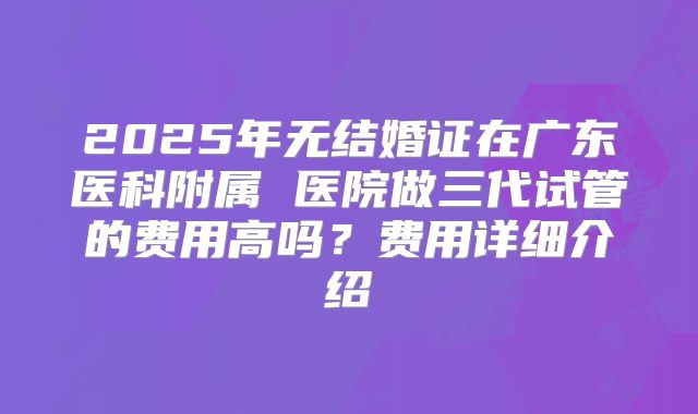 2025年无结婚证在广东医科附属 医院做三代试管的费用高吗？费用详细介绍