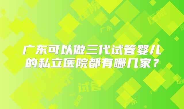 广东可以做三代试管婴儿的私立医院都有哪几家？