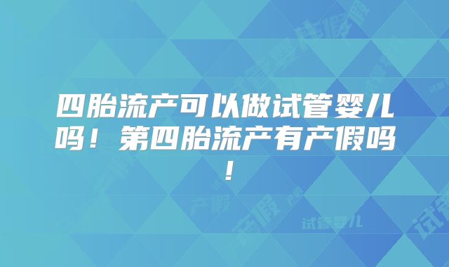 四胎流产可以做试管婴儿吗！第四胎流产有产假吗！