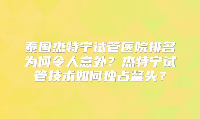 泰国杰特宁试管医院排名为何令人意外?杰特宁试管技术如何独占鳌头?