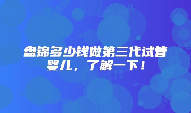 盘锦多少钱做第三代试管婴儿,了解一下!