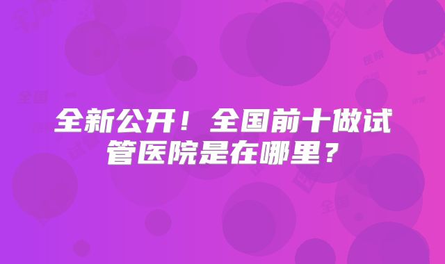 全新公开！全国前十做试管医院是在哪里？