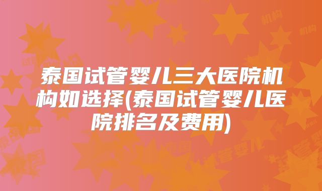 泰国试管婴儿三大医院机构如选择(泰国试管婴儿医院排名及费用)