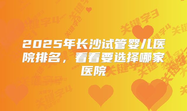 2025年长沙试管婴儿医院排名,看看要选择哪家医院