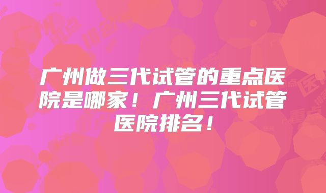 广州做三代试管的重点医院是哪家！广州三代试管医院排名！