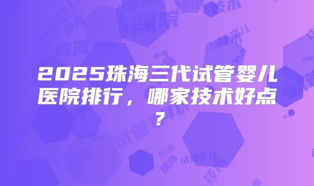 2025珠海三代试管婴儿医院排行，哪家技术好点？