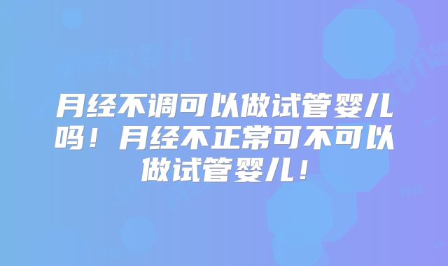 月经不调可以做试管婴儿吗！月经不正常可不可以做试管婴儿！