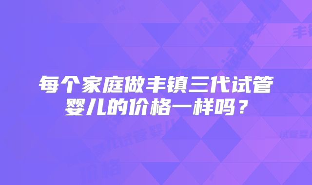 每个家庭做丰镇三代试管婴儿的价格一样吗?