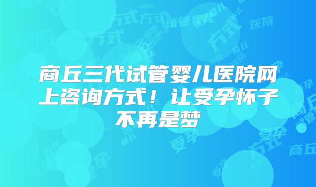 商丘三代试管婴儿医院网上咨询方式!让受孕怀子不再是梦