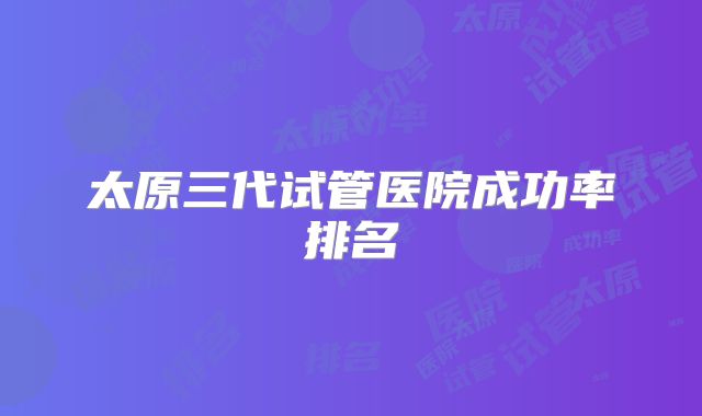 太原三代试管医院成功率排名