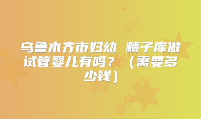 乌鲁木齐市妇幼 精子库做试管婴儿有吗？（需要多少钱）