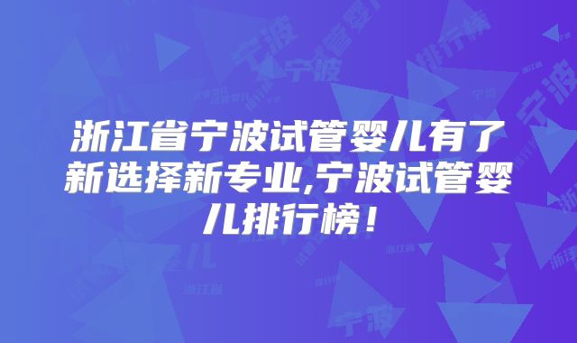 浙江省宁波试管婴儿有了新选择新专业,宁波试管婴儿排行榜!