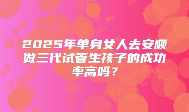 2025年单身女人去安顺做三代试管生孩子的成功率高吗?