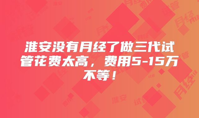淮安没有月经了做三代试管花费太高,费用5-15万不等!