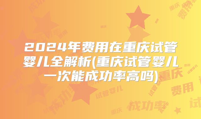 2024年费用在重庆试管婴儿全解析(重庆试管婴儿一次能成功率高吗)