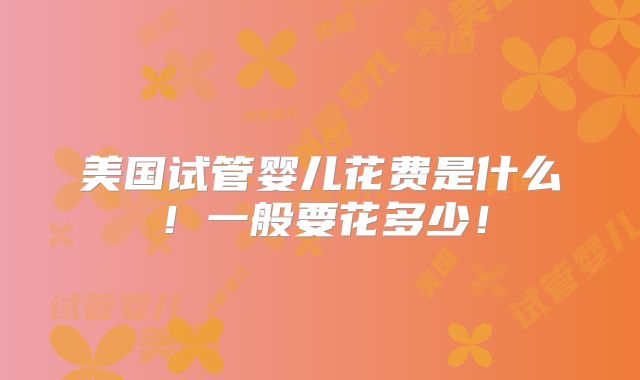 美国试管婴儿花费是什么！一般要花多少！