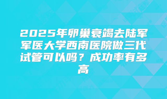 2025年卵巢衰竭去陆军军医大学西南医院做三代试管可以吗？成功率有多高