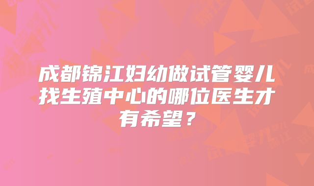 成都锦江妇幼做试管婴儿找生殖中心的哪位医生才有希望?