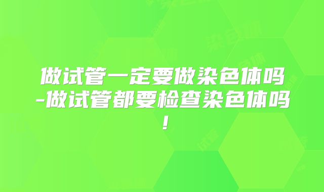 做试管一定要做染色体吗-做试管都要检查染色体吗！
