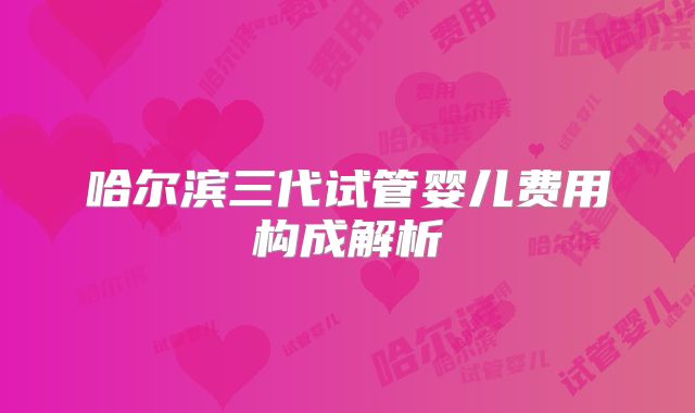 哈尔滨三代试管婴儿费用构成解析