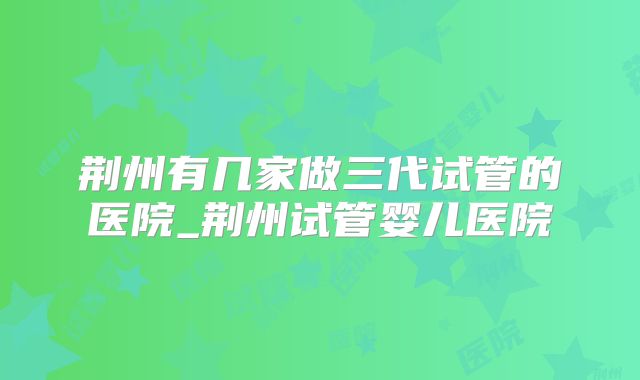 荆州有几家做三代试管的医院_荆州试管婴儿医院