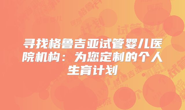 寻找格鲁吉亚试管婴儿医院机构:为您定制的个人生育计划