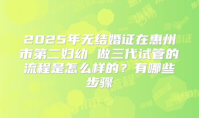 2025年无结婚证在惠州市第二妇幼 做三代试管的流程是怎么样的?有哪些步骤
