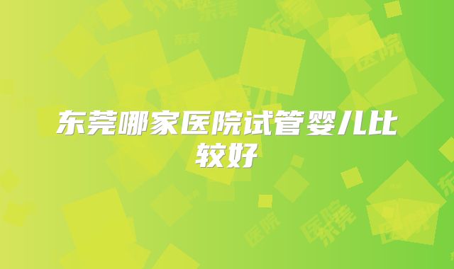 东莞哪家医院试管婴儿比较好