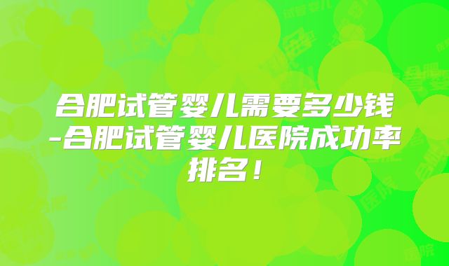 合肥试管婴儿需要多少钱-合肥试管婴儿医院成功率排名！