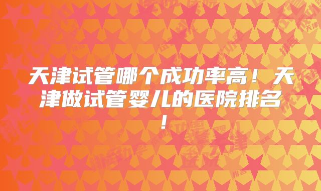 天津试管哪个成功率高！天津做试管婴儿的医院排名！