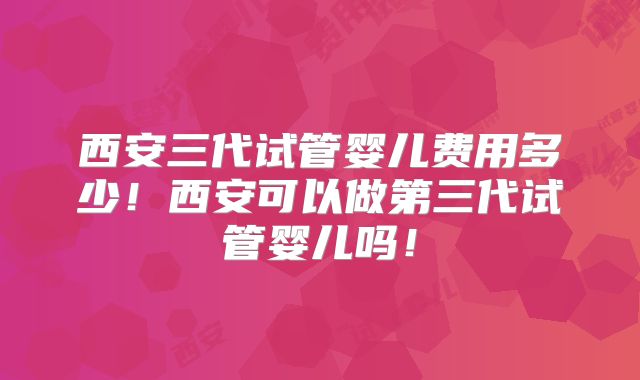 西安三代试管婴儿费用多少!西安可以做第三代试管婴儿吗!