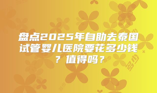 盘点2025年自助去泰国试管婴儿医院要花多少钱？值得吗？
