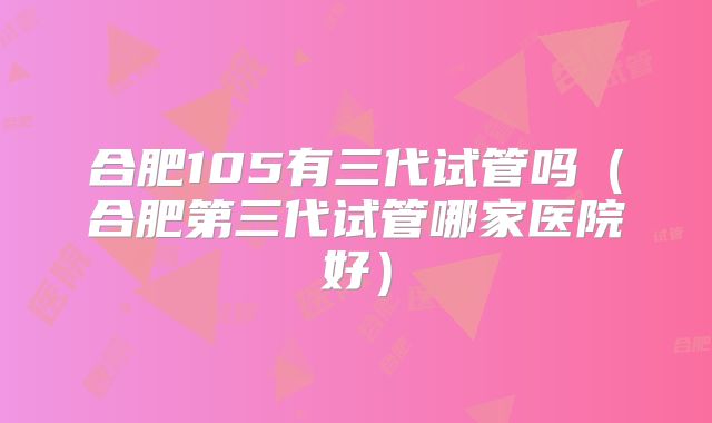 合肥105有三代试管吗（合肥第三代试管哪家医院好）