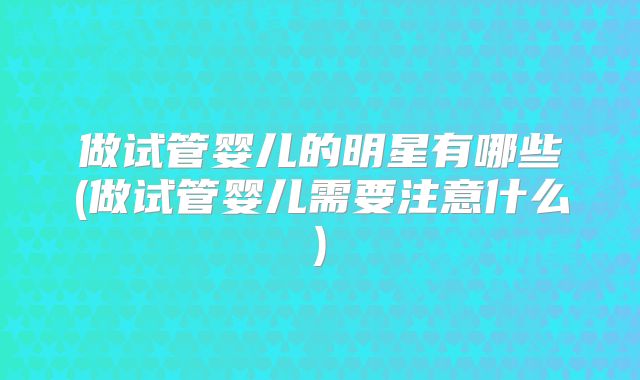 做试管婴儿的明星有哪些(做试管婴儿需要注意什么)