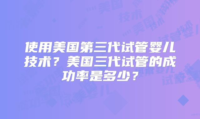 使用美国第三代试管婴儿技术?美国三代试管的成功率是多少?