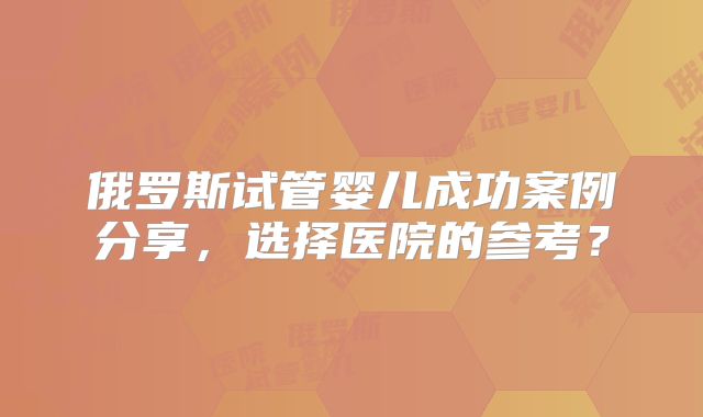 俄罗斯试管婴儿成功案例分享,选择医院的参考?