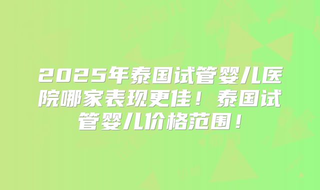 2025年泰国试管婴儿医院哪家表现更佳！泰国试管婴儿价格范围！