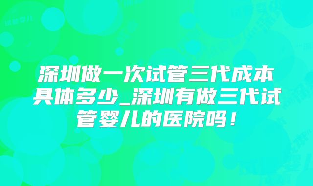 深圳做一次试管三代成本具体多少_深圳有做三代试管婴儿的医院吗！