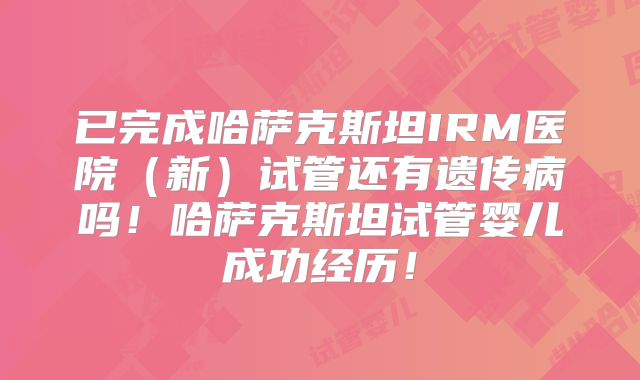 已完成哈萨克斯坦IRM医院（新）试管还有遗传病吗！哈萨克斯坦试管婴儿成功经历！