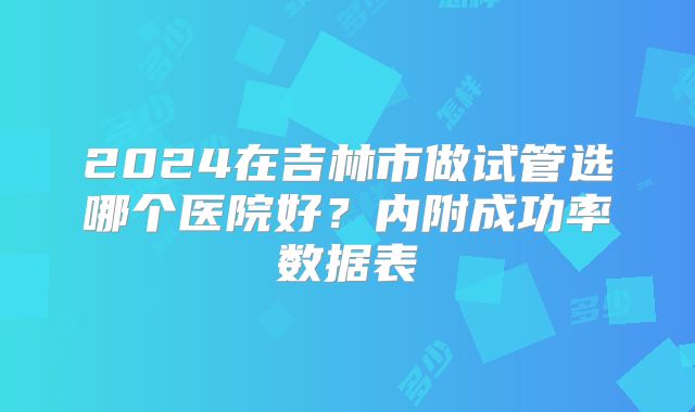 2024在吉林市做试管选哪个医院好？内附成功率数据表