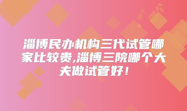 淄博民办机构三代试管哪家比较贵,淄博三院哪个大夫做试管好！