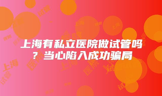 上海有私立医院做试管吗？当心陷入成功骗局