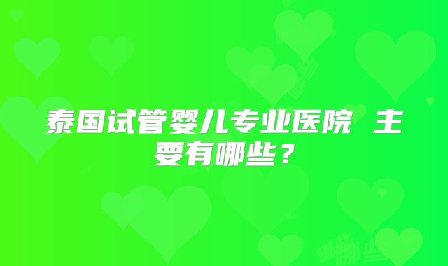 泰国试管婴儿专业医院 主要有哪些？