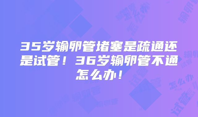 35岁输卵管堵塞是疏通还是试管！36岁输卵管不通怎么办！
