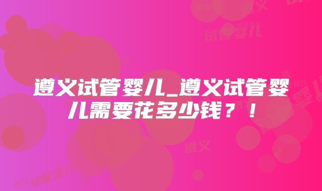 遵义试管婴儿_遵义试管婴儿需要花多少钱？！