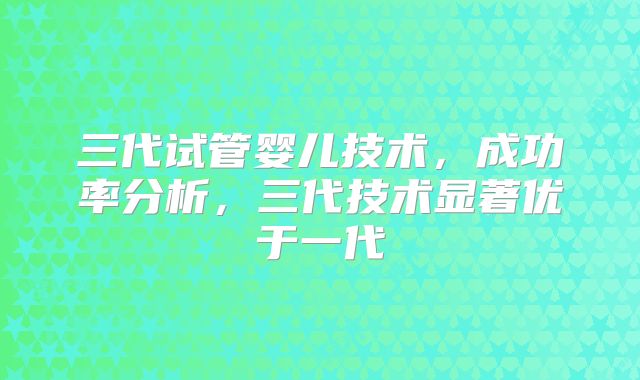 三代试管婴儿技术，成功率分析，三代技术显著优于一代
