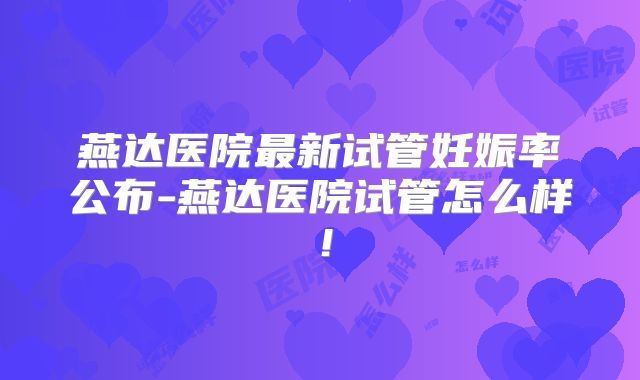 燕达医院最新试管妊娠率公布-燕达医院试管怎么样！