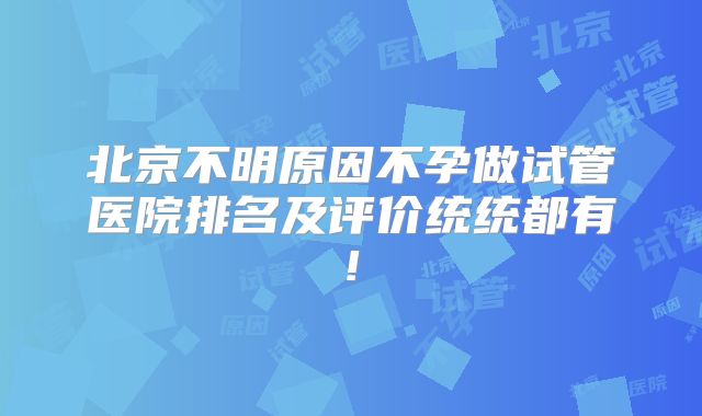 北京不明原因不孕做试管医院排名及评价统统都有!