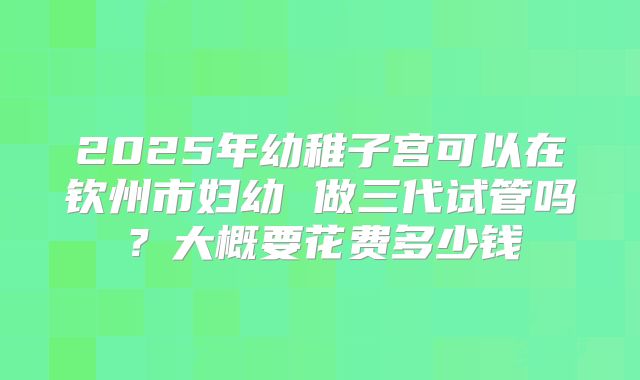 2025年幼稚子宫可以在钦州市妇幼 做三代试管吗？大概要花费多少钱