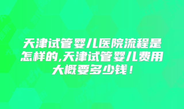 天津试管婴儿医院流程是怎样的,天津试管婴儿费用大概要多少钱！